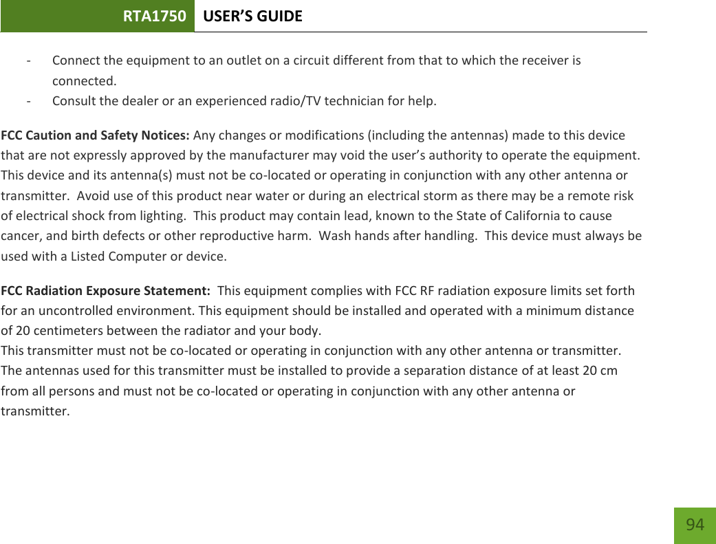 RTA1750 USER’S GUIDE    94 - Connect the equipment to an outlet on a circuit different from that to which the receiver is connected. - Consult the dealer or an experienced radio/TV technician for help. FCC Caution and Safety Notices: Any changes or modifications (including the antennas) made to this device that are not expressly approved by the manufacturer may void the user’s authority to operate the equipment.  This device and its antenna(s) must not be co-located or operating in conjunction with any other antenna or transmitter.  Avoid use of this product near water or during an electrical storm as there may be a remote risk of electrical shock from lighting.  This product may contain lead, known to the State of California to cause cancer, and birth defects or other reproductive harm.  Wash hands after handling.  This device must always be used with a Listed Computer or device. FCC Radiation Exposure Statement:  This equipment complies with FCC RF radiation exposure limits set forth for an uncontrolled environment. This equipment should be installed and operated with a minimum distance of 20 centimeters between the radiator and your body.  This transmitter must not be co-located or operating in conjunction with any other antenna or transmitter. The antennas used for this transmitter must be installed to provide a separation distance of at least 20 cm from all persons and must not be co-located or operating in conjunction with any other antenna or transmitter. 