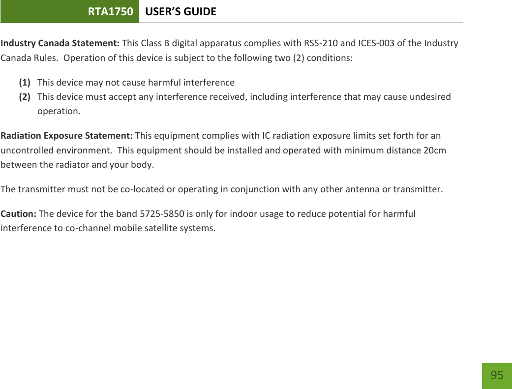 RTA1750 USER’S GUIDE    95 Industry Canada Statement: This Class B digital apparatus complies with RSS-210 and ICES-003 of the Industry Canada Rules.  Operation of this device is subject to the following two (2) conditions: (1) This device may not cause harmful interference (2) This device must accept any interference received, including interference that may cause undesired operation. Radiation Exposure Statement: This equipment complies with IC radiation exposure limits set forth for an uncontrolled environment.  This equipment should be installed and operated with minimum distance 20cm between the radiator and your body.   The transmitter must not be co-located or operating in conjunction with any other antenna or transmitter.  Caution: The device for the band 5725-5850 is only for indoor usage to reduce potential for harmful interference to co-channel mobile satellite systems.     