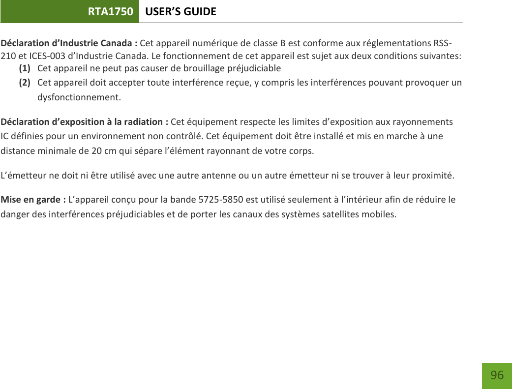 RTA1750 USER’S GUIDE    96 Déclaration d’Industrie Canada : Cet appareil numérique de classe B est conforme aux réglementations RSS-210 et ICES-003 d’Industrie Canada. Le fonctionnement de cet appareil est sujet aux deux conditions suivantes: (1) Cet appareil ne peut pas causer de brouillage préjudiciable (2) Cet appareil doit accepter toute interférence reçue, y compris les interférences pouvant provoquer un dysfonctionnement. Déclaration d’exposition à la radiation : Cet équipement respecte les limites d’exposition aux rayonnements IC définies pour un environnement non contrôlé. Cet équipement doit être installé et mis en marche à une distance minimale de 20 cm qui sépare l’élément rayonnant de votre corps.   L’émetteur ne doit ni être utilisé avec une autre antenne ou un autre émetteur ni se trouver à leur proximité.  Mise en garde : L’appareil conçu pour la bande 5725-5850 est utilisé seulement à l’intérieur afin de réduire le danger des interférences préjudiciables et de porter les canaux des systèmes satellites mobiles.    