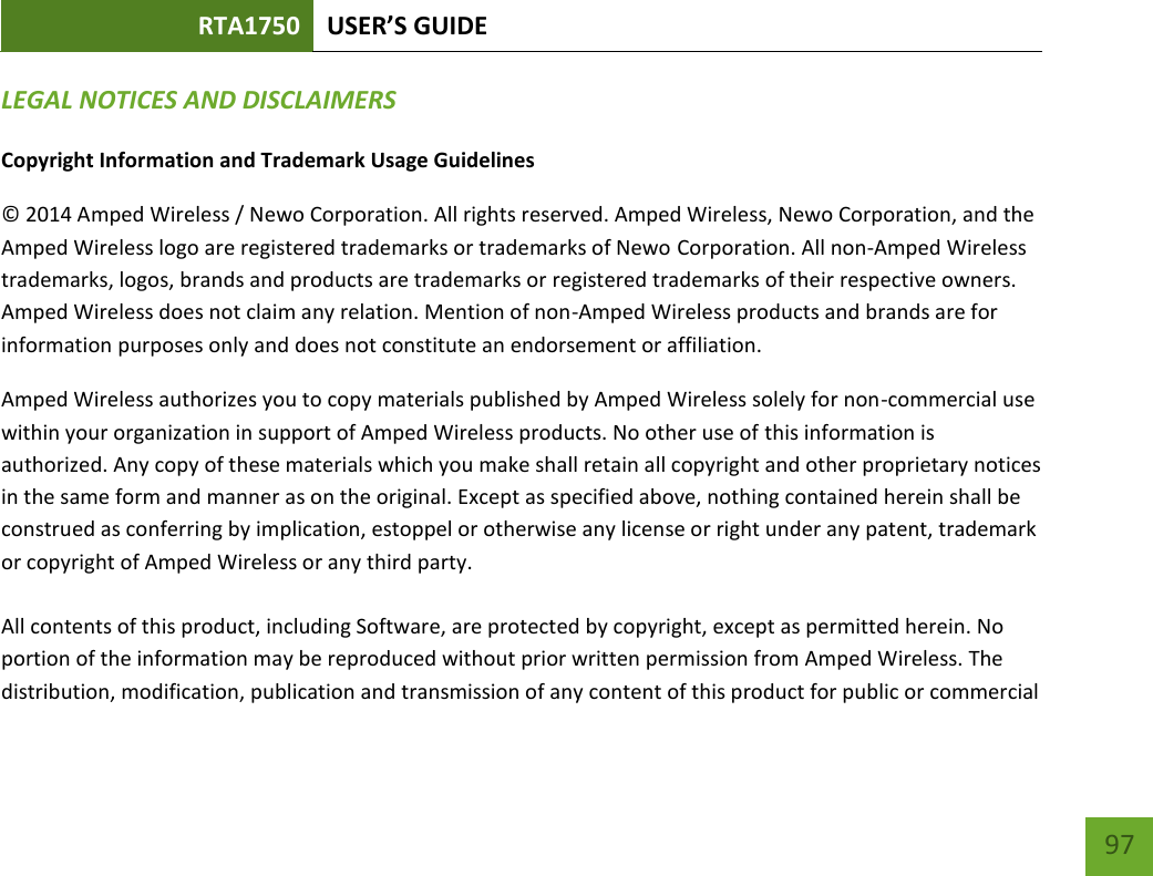 RTA1750 USER’S GUIDE    97 LEGAL NOTICES AND DISCLAIMERS Copyright Information and Trademark Usage Guidelines © 2014 Amped Wireless / Newo Corporation. All rights reserved. Amped Wireless, Newo Corporation, and the Amped Wireless logo are registered trademarks or trademarks of Newo Corporation. All non-Amped Wireless trademarks, logos, brands and products are trademarks or registered trademarks of their respective owners. Amped Wireless does not claim any relation. Mention of non-Amped Wireless products and brands are for information purposes only and does not constitute an endorsement or affiliation. Amped Wireless authorizes you to copy materials published by Amped Wireless solely for non-commercial use within your organization in support of Amped Wireless products. No other use of this information is authorized. Any copy of these materials which you make shall retain all copyright and other proprietary notices in the same form and manner as on the original. Except as specified above, nothing contained herein shall be construed as conferring by implication, estoppel or otherwise any license or right under any patent, trademark or copyright of Amped Wireless or any third party.  All contents of this product, including Software, are protected by copyright, except as permitted herein. No portion of the information may be reproduced without prior written permission from Amped Wireless. The distribution, modification, publication and transmission of any content of this product for public or commercial 