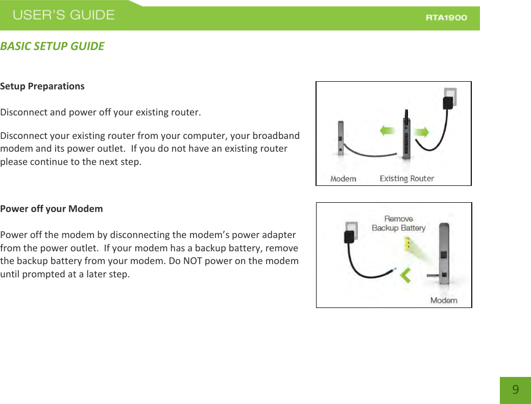    9 BASIC SETUP GUIDE Setup Preparations  Disconnect and power off your existing router. Disconnect your existing router from your computer, your broadband modem and its power outlet.  If you do not have an existing router please continue to the next step.  Power off your Modem  Power off the modem by disconnecting the modem’s power adapter from the power outlet.  If your modem has a backup battery, remove the backup battery from your modem. Do NOT power on the modem until prompted at a later step. 