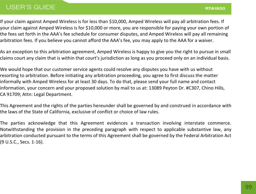    99 If your claim against Amped Wireless is for less than $10,000, Amped Wireless will pay all arbitration fees. If your claim against Amped Wireless is for $10,000 or more, you are responsible for paying your own portion of the fees set forth in the AAA’s fee schedule for consumer disputes, and Amped Wireless will pay all remaining arbitration fees. If you believe you cannot afford the AAA’s fee, you may apply to the AAA for a waiver. As an exception to this arbitration agreement, Amped Wireless is happy to give you the right to pursue in small claims court any claim that is within that court&apos;s jurisdiction as long as you proceed only on an individual basis.  We would hope that our customer service agents could resolve any disputes you have with us without resorting to arbitration. Before initiating any arbitration proceeding, you agree to first discuss the matter informally with Amped Wireless for at least 30 days. To do that, please send your full name and contact information, your concern and your proposed solution by mail to us at: 13089 Peyton Dr. #C307, Chino Hills, CA 91709; Attn: Legal Department. This Agreement and the rights of the parties hereunder shall be governed by and construed in accordance with the laws of the State of California, exclusive of conflict or choice of law rules. The  parties  acknowledge  that  this  Agreement  evidences  a  transaction  involving  interstate  commerce. Notwithstanding  the  provision  in  the  preceding  paragraph  with  respect  to  applicable  substantive  law,  any arbitration conducted pursuant to the terms of this Agreement shall be governed by the Federal Arbitration Act (9 U.S.C., Secs. 1-16). 