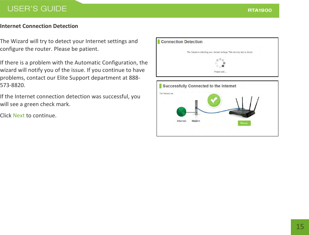    15 Internet Connection Detection  The Wizard will try to detect your Internet settings and configure the router. Please be patient. If there is a problem with the Automatic Configuration, the wizard will notify you of the issue. If you continue to have problems, contact our Elite Support department at 888-573-8820. If the Internet connection detection was successful, you will see a green check mark. Click Next to continue.  