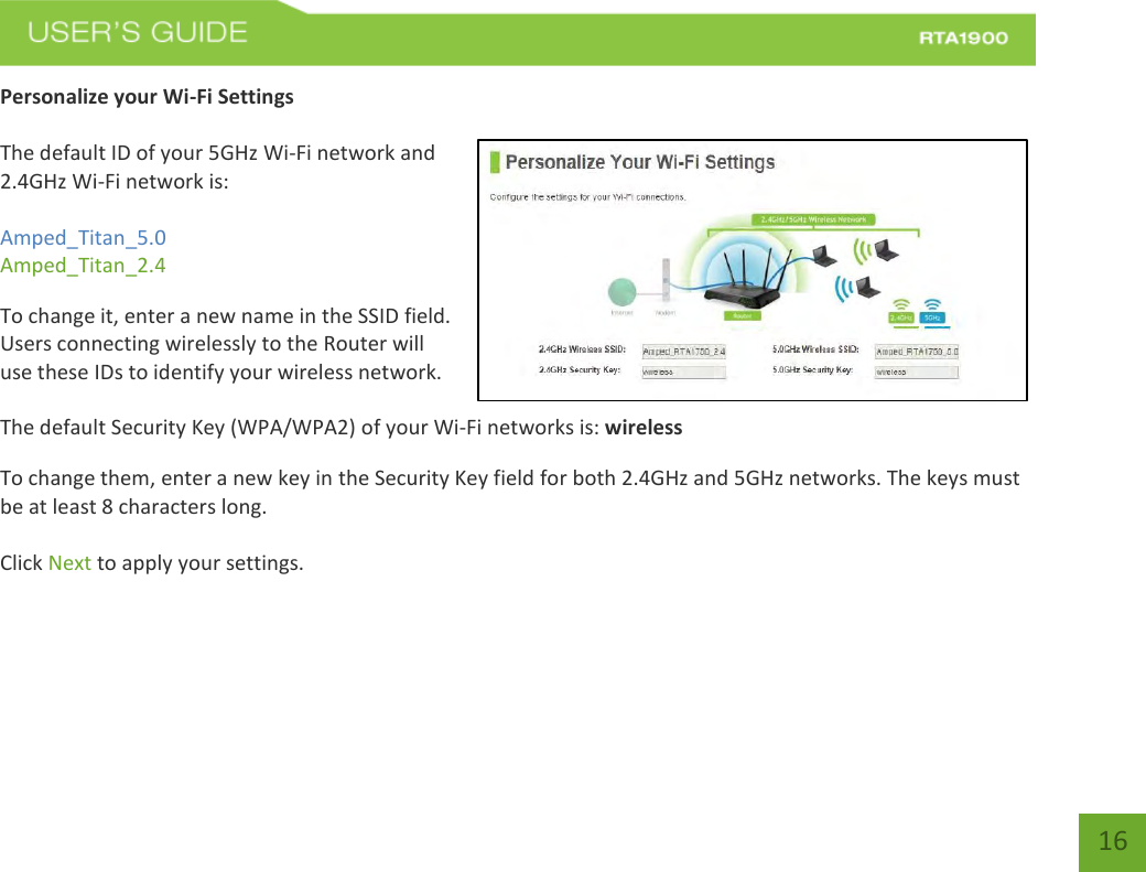    16 Personalize your Wi-Fi Settings  The default ID of your 5GHz Wi-Fi network and 2.4GHz Wi-Fi network is:  Amped_Titan_5.0 Amped_Titan_2.4   To change it, enter a new name in the SSID field.  Users connecting wirelessly to the Router will use these IDs to identify your wireless network.  The default Security Key (WPA/WPA2) of your Wi-Fi networks is: wireless  To change them, enter a new key in the Security Key field for both 2.4GHz and 5GHz networks. The keys must be at least 8 characters long.  Click Next to apply your settings.    