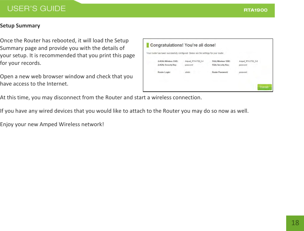    18 Setup Summary  Once the Router has rebooted, it will load the Setup Summary page and provide you with the details of your setup. It is recommended that you print this page for your records. Open a new web browser window and check that you have access to the Internet. At this time, you may disconnect from the Router and start a wireless connection. If you have any wired devices that you would like to attach to the Router you may do so now as well. Enjoy your new Amped Wireless network!    