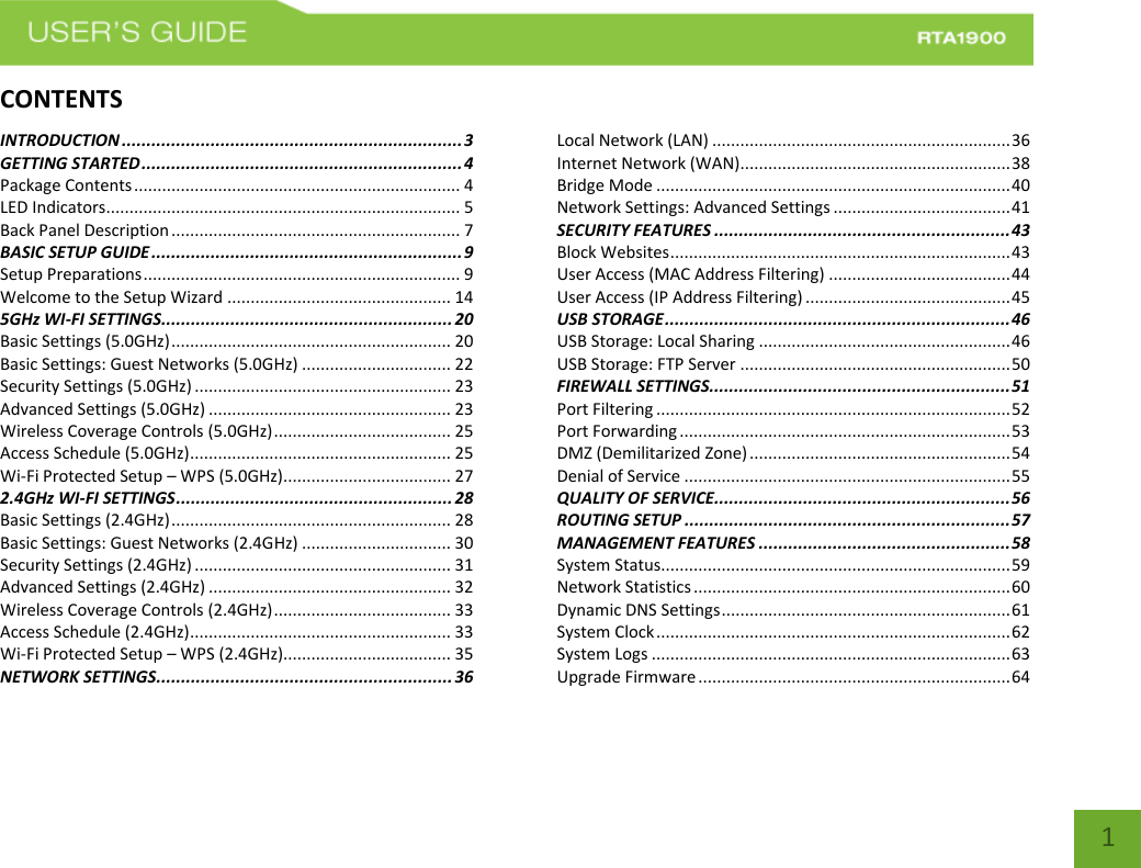    1 CONTENTSINTRODUCTION ..................................................................... 3 GETTING STARTED ................................................................. 4 Package Contents ...................................................................... 4 LED Indicators............................................................................ 5 Back Panel Description .............................................................. 7 BASIC SETUP GUIDE ............................................................... 9 Setup Preparations .................................................................... 9 Welcome to the Setup Wizard ................................................ 14 5GHz WI-FI SETTINGS ........................................................... 20 Basic Settings (5.0GHz) ............................................................ 20 Basic Settings: Guest Networks (5.0GHz) ................................ 22 Security Settings (5.0GHz) ....................................................... 23 Advanced Settings (5.0GHz) .................................................... 23 Wireless Coverage Controls (5.0GHz) ...................................... 25 Access Schedule (5.0GHz) ........................................................ 25 Wi-Fi Protected Setup – WPS (5.0GHz).................................... 27 2.4GHz WI-FI SETTINGS ........................................................ 28 Basic Settings (2.4GHz) ............................................................ 28 Basic Settings: Guest Networks (2.4GHz) ................................ 30 Security Settings (2.4GHz) ....................................................... 31 Advanced Settings (2.4GHz) .................................................... 32 Wireless Coverage Controls (2.4GHz) ...................................... 33 Access Schedule (2.4GHz) ........................................................ 33 Wi-Fi Protected Setup – WPS (2.4GHz).................................... 35 NETWORK SETTINGS ............................................................ 36 Local Network (LAN) ................................................................ 36 Internet Network (WAN).......................................................... 38 Bridge Mode ............................................................................ 40 Network Settings: Advanced Settings ...................................... 41 SECURITY FEATURES ............................................................ 43 Block Websites ......................................................................... 43 User Access (MAC Address Filtering) ....................................... 44 User Access (IP Address Filtering) ............................................ 45 USB STORAGE ...................................................................... 46 USB Storage: Local Sharing ...................................................... 46 USB Storage: FTP Server .......................................................... 50 FIREWALL SETTINGS ............................................................. 51 Port Filtering ............................................................................ 52 Port Forwarding ....................................................................... 53 DMZ (Demilitarized Zone) ........................................................ 54 Denial of Service ...................................................................... 55 QUALITY OF SERVICE ............................................................ 56 ROUTING SETUP .................................................................. 57 MANAGEMENT FEATURES ................................................... 58 System Status........................................................................... 59 Network Statistics .................................................................... 60 Dynamic DNS Settings .............................................................. 61 System Clock ............................................................................ 62 System Logs ............................................................................. 63 Upgrade Firmware ................................................................... 64 