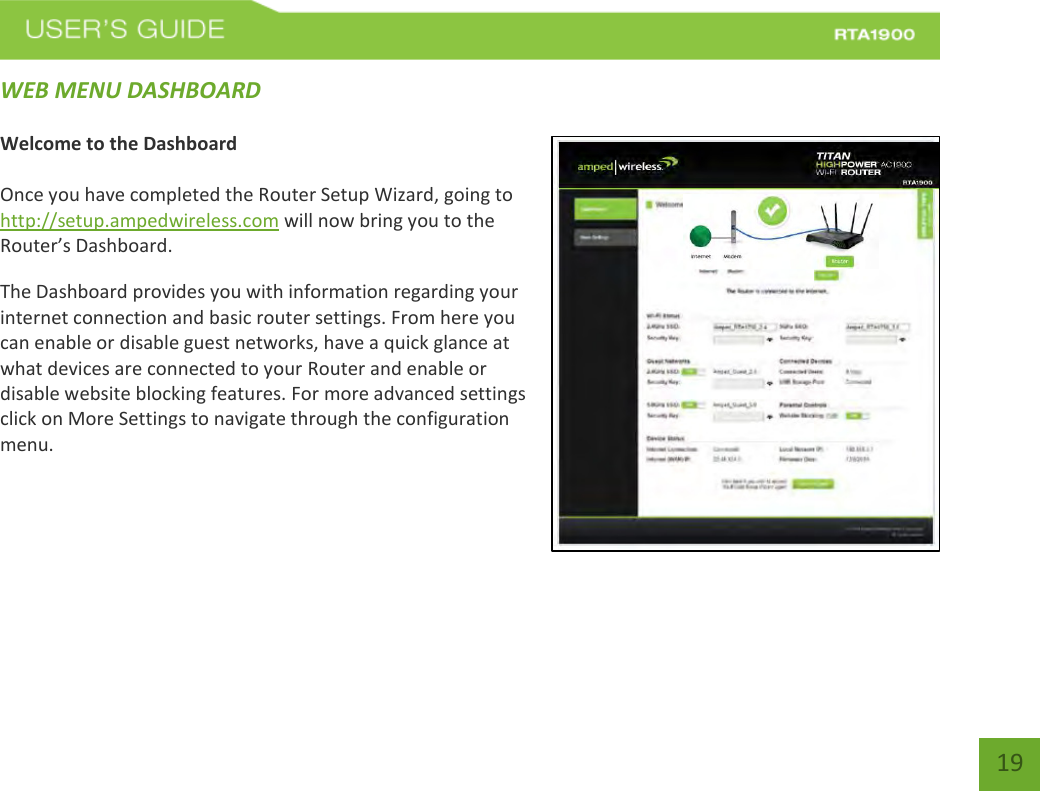    19 WEB MENU DASHBOARD  Welcome to the Dashboard  Once you have completed the Router Setup Wizard, going to http://setup.ampedwireless.com will now bring you to the Router’s Dashboard. The Dashboard provides you with information regarding your internet connection and basic router settings. From here you can enable or disable guest networks, have a quick glance at what devices are connected to your Router and enable or disable website blocking features. For more advanced settings click on More Settings to navigate through the configuration menu.   