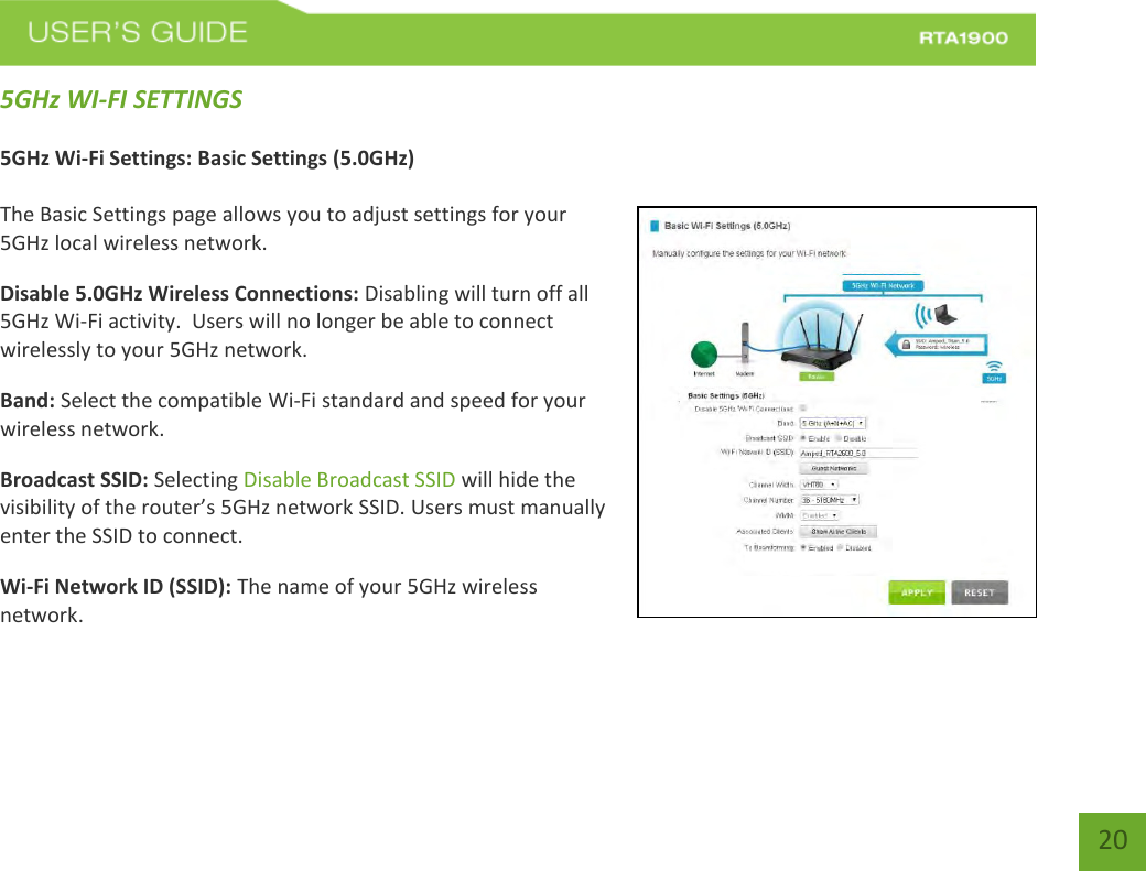    20 5GHz WI-FI SETTINGS  5GHz Wi-Fi Settings: Basic Settings (5.0GHz)  The Basic Settings page allows you to adjust settings for your 5GHz local wireless network. Disable 5.0GHz Wireless Connections: Disabling will turn off all 5GHz Wi-Fi activity.  Users will no longer be able to connect wirelessly to your 5GHz network. Band: Select the compatible Wi-Fi standard and speed for your wireless network. Broadcast SSID: Selecting Disable Broadcast SSID will hide the visibility of the router’s 5GHz network SSID. Users must manually enter the SSID to connect. Wi-Fi Network ID (SSID): The name of your 5GHz wireless network.  