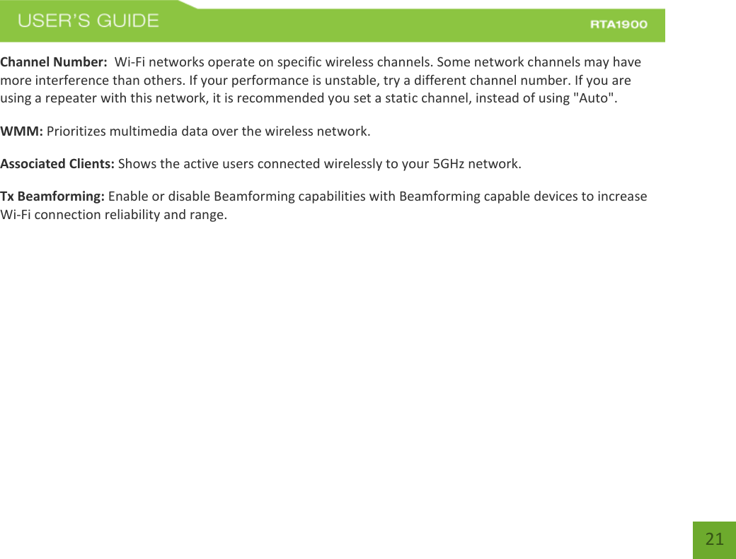    21 Channel Number:  Wi-Fi networks operate on specific wireless channels. Some network channels may have more interference than others. If your performance is unstable, try a different channel number. If you are using a repeater with this network, it is recommended you set a static channel, instead of using &quot;Auto&quot;. WMM: Prioritizes multimedia data over the wireless network. Associated Clients: Shows the active users connected wirelessly to your 5GHz network. Tx Beamforming: Enable or disable Beamforming capabilities with Beamforming capable devices to increase Wi-Fi connection reliability and range.   