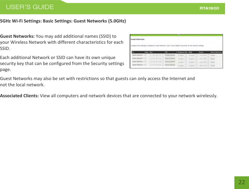    22 5GHz Wi-Fi Settings: Basic Settings: Guest Networks (5.0GHz)  Guest Networks: You may add additional names (SSID) to your Wireless Network with different characteristics for each SSID. Each additional Network or SSID can have its own unique security key that can be configured from the Security settings page. Guest Networks may also be set with restrictions so that guests can only access the Internet and not the local network.  Associated Clients: View all computers and network devices that are connected to your network wirelessly.   