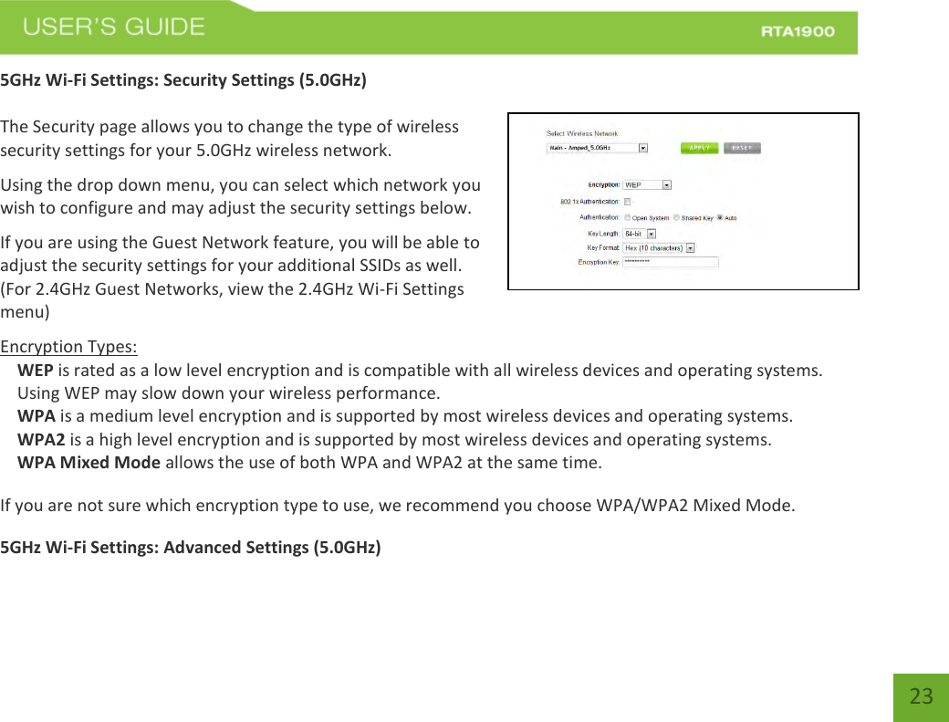    23 5GHz Wi-Fi Settings: Security Settings (5.0GHz)  The Security page allows you to change the type of wireless security settings for your 5.0GHz wireless network. Using the drop down menu, you can select which network you wish to configure and may adjust the security settings below. If you are using the Guest Network feature, you will be able to adjust the security settings for your additional SSIDs as well. (For 2.4GHz Guest Networks, view the 2.4GHz Wi-Fi Settings menu) Encryption Types: WEP is rated as a low level encryption and is compatible with all wireless devices and operating systems. Using WEP may slow down your wireless performance. WPA is a medium level encryption and is supported by most wireless devices and operating systems. WPA2 is a high level encryption and is supported by most wireless devices and operating systems. WPA Mixed Mode allows the use of both WPA and WPA2 at the same time. If you are not sure which encryption type to use, we recommend you choose WPA/WPA2 Mixed Mode. 5GHz Wi-Fi Settings: Advanced Settings (5.0GHz)  