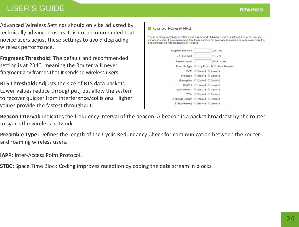    24 Advanced Wireless Settings should only be adjusted by technically advanced users. It is not recommended that novice users adjust these settings to avoid degrading wireless performance. Fragment Threshold: The default and recommended setting is at 2346, meaning the Router will never fragment any frames that it sends to wireless users. RTS Threshold: Adjusts the size of RTS data packets. Lower values reduce throughput, but allow the system to recover quicker from interference/collisions. Higher values provide the fastest throughput. Beacon Interval: Indicates the frequency interval of the beacon. A beacon is a packet broadcast by the router to synch the wireless network. Preamble Type: Defines the length of the Cyclic Redundancy Check for communication between the router and roaming wireless users. IAPP: Inter-Access Point Protocol. STBC: Space Time Block Coding improves reception by coding the data stream in blocks.   