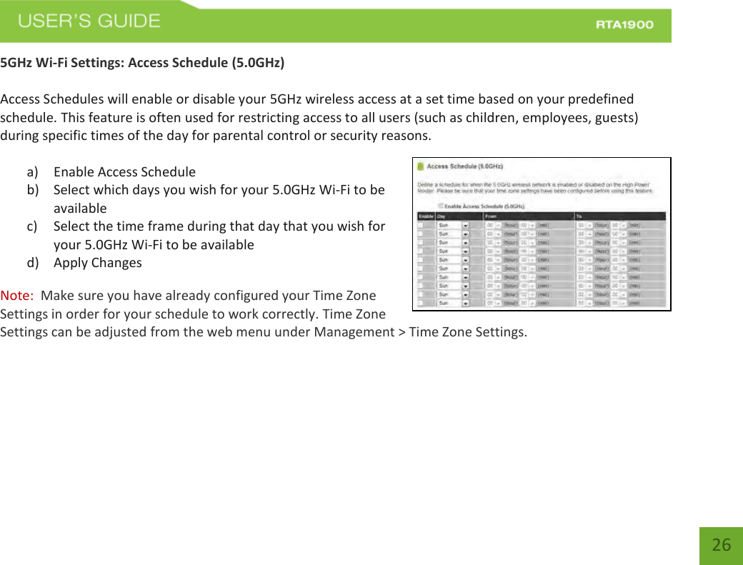    26 5GHz Wi-Fi Settings: Access Schedule (5.0GHz)  Access Schedules will enable or disable your 5GHz wireless access at a set time based on your predefined schedule. This feature is often used for restricting access to all users (such as children, employees, guests) during specific times of the day for parental control or security reasons.  a) Enable Access Schedule b) Select which days you wish for your 5.0GHz Wi-Fi to be available c) Select the time frame during that day that you wish for your 5.0GHz Wi-Fi to be available d) Apply Changes Note:  Make sure you have already configured your Time Zone Settings in order for your schedule to work correctly. Time Zone Settings can be adjusted from the web menu under Management &gt; Time Zone Settings.    