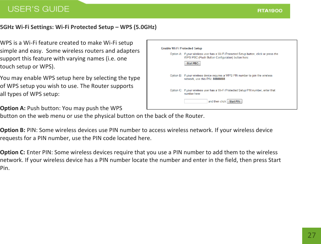    27 5GHz Wi-Fi Settings: Wi-Fi Protected Setup – WPS (5.0GHz)  WPS is a Wi-Fi feature created to make Wi-Fi setup simple and easy.  Some wireless routers and adapters support this feature with varying names (i.e. one touch setup or WPS). You may enable WPS setup here by selecting the type of WPS setup you wish to use. The Router supports all types of WPS setup: Option A: Push button: You may push the WPS button on the web menu or use the physical button on the back of the Router. Option B: PIN: Some wireless devices use PIN number to access wireless network. If your wireless device requests for a PIN number, use the PIN code located here. Option C: Enter PIN: Some wireless devices require that you use a PIN number to add them to the wireless network. If your wireless device has a PIN number locate the number and enter in the field, then press Start Pin. 