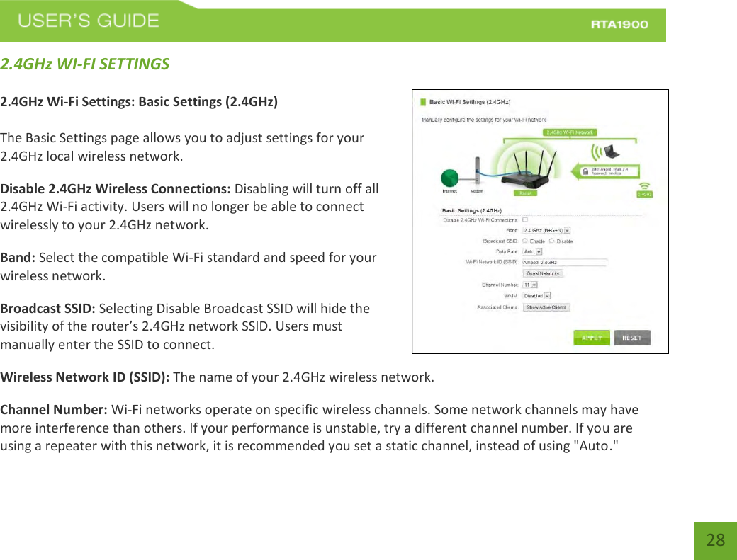    28 2.4GHz WI-FI SETTINGS  2.4GHz Wi-Fi Settings: Basic Settings (2.4GHz)  The Basic Settings page allows you to adjust settings for your 2.4GHz local wireless network. Disable 2.4GHz Wireless Connections: Disabling will turn off all 2.4GHz Wi-Fi activity. Users will no longer be able to connect wirelessly to your 2.4GHz network. Band: Select the compatible Wi-Fi standard and speed for your wireless network. Broadcast SSID: Selecting Disable Broadcast SSID will hide the visibility of the router’s 2.4GHz network SSID. Users must manually enter the SSID to connect. Wireless Network ID (SSID): The name of your 2.4GHz wireless network. Channel Number: Wi-Fi networks operate on specific wireless channels. Some network channels may have more interference than others. If your performance is unstable, try a different channel number. If you are using a repeater with this network, it is recommended you set a static channel, instead of using &quot;Auto.&quot; 