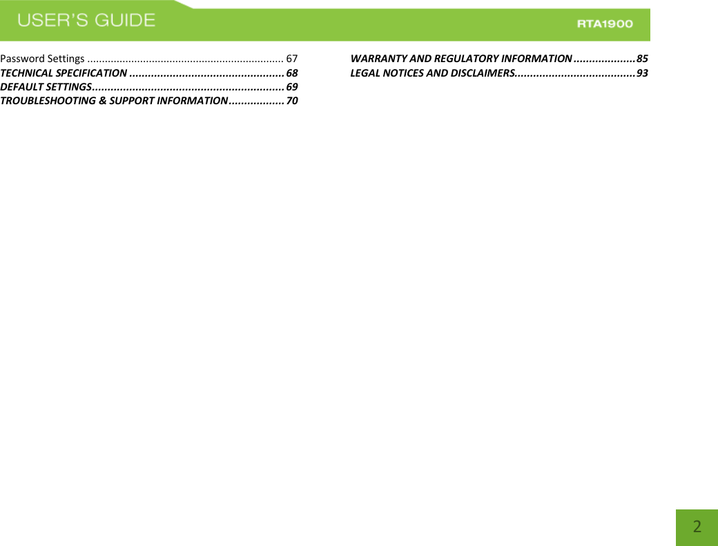    2 Password Settings ................................................................... 67 TECHNICAL SPECIFICATION .................................................. 68 DEFAULT SETTINGS .............................................................. 69 TROUBLESHOOTING &amp; SUPPORT INFORMATION .................. 70 WARRANTY AND REGULATORY INFORMATION .................... 85 LEGAL NOTICES AND DISCLAIMERS....................................... 93 