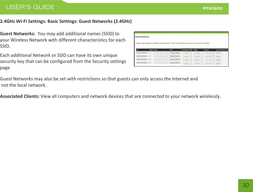    30 2.4GHz Wi-Fi Settings: Basic Settings: Guest Networks (2.4GHz)  Guest Networks:  You may add additional names (SSID) to your Wireless Network with different characteristics for each SSID. Each additional Network or SSID can have its own unique security key that can be configured from the Security settings page  Guest Networks may also be set with restrictions so that guests can only access the Internet and  not the local network. Associated Clients: View all computers and network devices that are connected to your network wirelessly.   