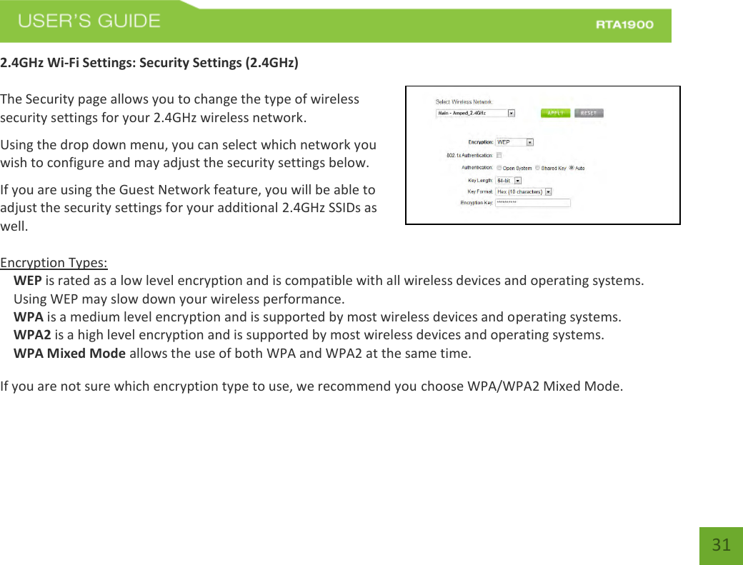    31 2.4GHz Wi-Fi Settings: Security Settings (2.4GHz)  The Security page allows you to change the type of wireless security settings for your 2.4GHz wireless network. Using the drop down menu, you can select which network you wish to configure and may adjust the security settings below. If you are using the Guest Network feature, you will be able to adjust the security settings for your additional 2.4GHz SSIDs as well.  Encryption Types: WEP is rated as a low level encryption and is compatible with all wireless devices and operating systems. Using WEP may slow down your wireless performance. WPA is a medium level encryption and is supported by most wireless devices and operating systems. WPA2 is a high level encryption and is supported by most wireless devices and operating systems. WPA Mixed Mode allows the use of both WPA and WPA2 at the same time. If you are not sure which encryption type to use, we recommend you choose WPA/WPA2 Mixed Mode. 