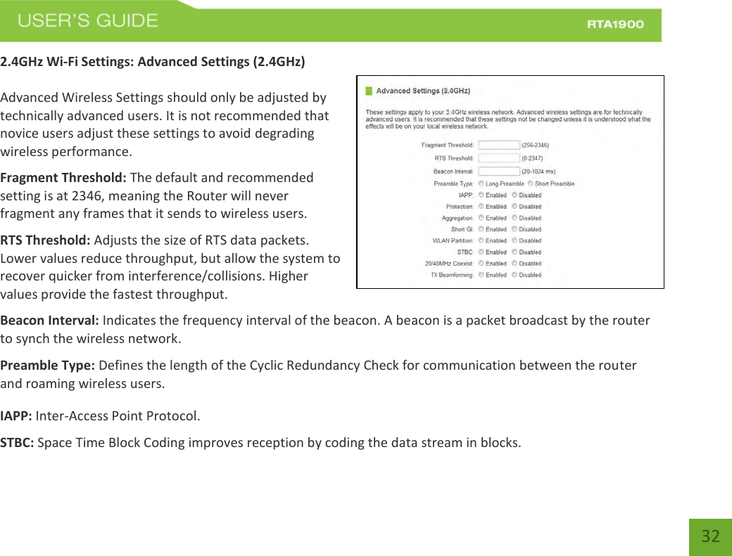    32 2.4GHz Wi-Fi Settings: Advanced Settings (2.4GHz)  Advanced Wireless Settings should only be adjusted by technically advanced users. It is not recommended that novice users adjust these settings to avoid degrading wireless performance. Fragment Threshold: The default and recommended setting is at 2346, meaning the Router will never fragment any frames that it sends to wireless users. RTS Threshold: Adjusts the size of RTS data packets. Lower values reduce throughput, but allow the system to recover quicker from interference/collisions. Higher values provide the fastest throughput. Beacon Interval: Indicates the frequency interval of the beacon. A beacon is a packet broadcast by the router to synch the wireless network. Preamble Type: Defines the length of the Cyclic Redundancy Check for communication between the router and roaming wireless users. IAPP: Inter-Access Point Protocol. STBC: Space Time Block Coding improves reception by coding the data stream in blocks. 