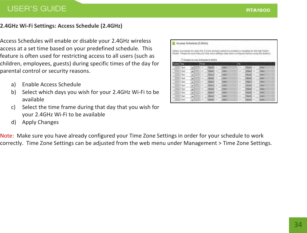    34 2.4GHz Wi-Fi Settings: Access Schedule (2.4GHz)  Access Schedules will enable or disable your 2.4GHz wireless access at a set time based on your predefined schedule.  This feature is often used for restricting access to all users (such as children, employees, guests) during specific times of the day for parental control or security reasons. a) Enable Access Schedule b) Select which days you wish for your 2.4GHz Wi-Fi to be available c) Select the time frame during that day that you wish for your 2.4GHz Wi-Fi to be available d) Apply Changes Note:  Make sure you have already configured your Time Zone Settings in order for your schedule to work correctly.  Time Zone Settings can be adjusted from the web menu under Management &gt; Time Zone Settings.   