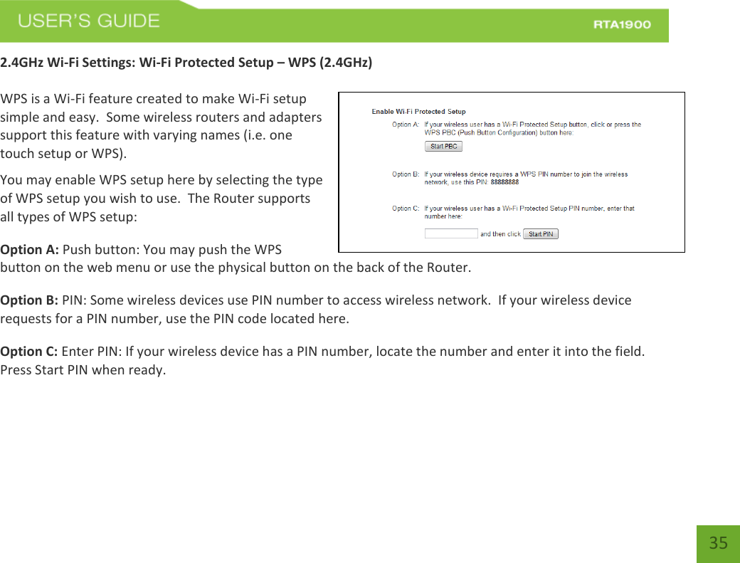    35 2.4GHz Wi-Fi Settings: Wi-Fi Protected Setup – WPS (2.4GHz)  WPS is a Wi-Fi feature created to make Wi-Fi setup simple and easy.  Some wireless routers and adapters support this feature with varying names (i.e. one touch setup or WPS). You may enable WPS setup here by selecting the type of WPS setup you wish to use.  The Router supports all types of WPS setup: Option A: Push button: You may push the WPS button on the web menu or use the physical button on the back of the Router. Option B: PIN: Some wireless devices use PIN number to access wireless network.  If your wireless device requests for a PIN number, use the PIN code located here. Option C: Enter PIN: If your wireless device has a PIN number, locate the number and enter it into the field.  Press Start PIN when ready.   