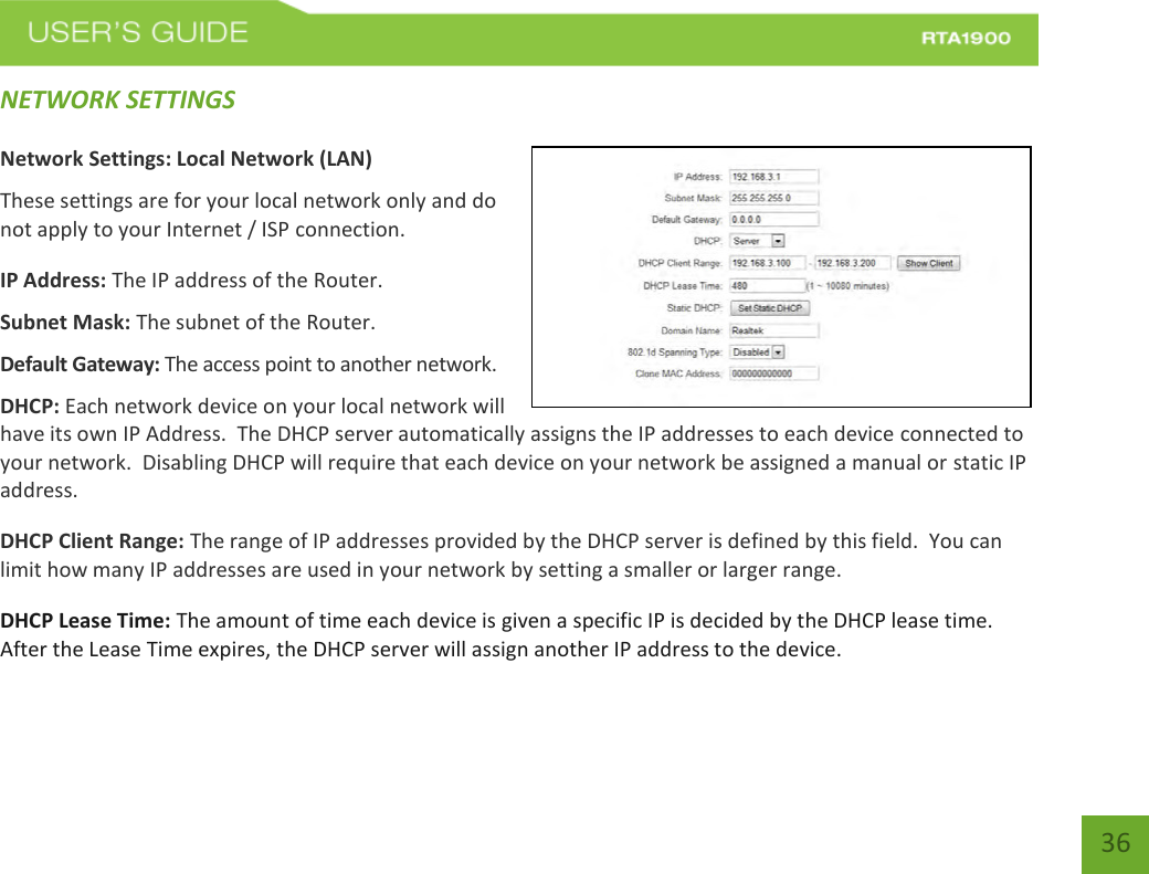    36 NETWORK SETTINGS  Network Settings: Local Network (LAN) These settings are for your local network only and do not apply to your Internet / ISP connection. IP Address: The IP address of the Router. Subnet Mask: The subnet of the Router. Default Gateway: The access point to another network. DHCP: Each network device on your local network will have its own IP Address.  The DHCP server automatically assigns the IP addresses to each device connected to your network.  Disabling DHCP will require that each device on your network be assigned a manual or static IP address. DHCP Client Range: The range of IP addresses provided by the DHCP server is defined by this field.  You can limit how many IP addresses are used in your network by setting a smaller or larger range. DHCP Lease Time: The amount of time each device is given a specific IP is decided by the DHCP lease time.  After the Lease Time expires, the DHCP server will assign another IP address to the device. 