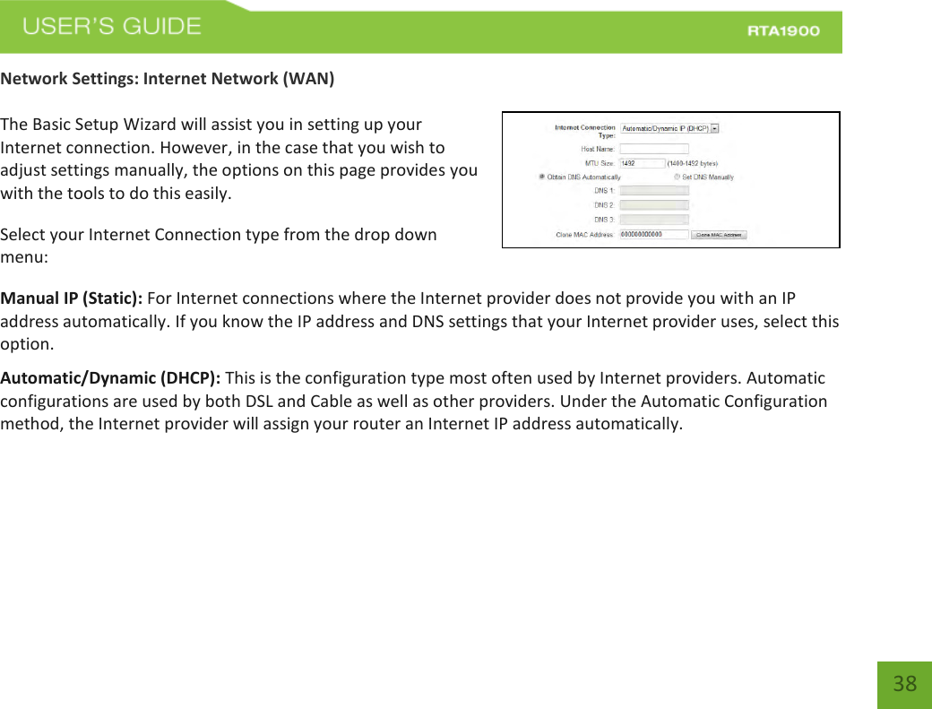    38 Network Settings: Internet Network (WAN)  The Basic Setup Wizard will assist you in setting up your Internet connection. However, in the case that you wish to adjust settings manually, the options on this page provides you with the tools to do this easily. Select your Internet Connection type from the drop down menu: Manual IP (Static): For Internet connections where the Internet provider does not provide you with an IP address automatically. If you know the IP address and DNS settings that your Internet provider uses, select this option. Automatic/Dynamic (DHCP): This is the configuration type most often used by Internet providers. Automatic configurations are used by both DSL and Cable as well as other providers. Under the Automatic Configuration method, the Internet provider will assign your router an Internet IP address automatically.    