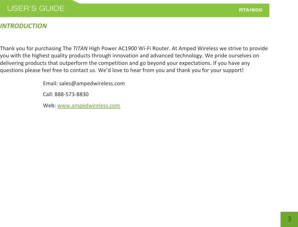    3 INTRODUCTION   Thank you for purchasing The TITAN High Power AC1900 Wi-Fi Router. At Amped Wireless we strive to provide you with the highest quality products through innovation and advanced technology. We pride ourselves on delivering products that outperform the competition and go beyond your expectations. If you have any questions please feel free to contact us. We’d love to hear from you and thank you for your support! Email: sales@ampedwireless.com Call: 888-573-8830 Web: www.ampedwireless.com 