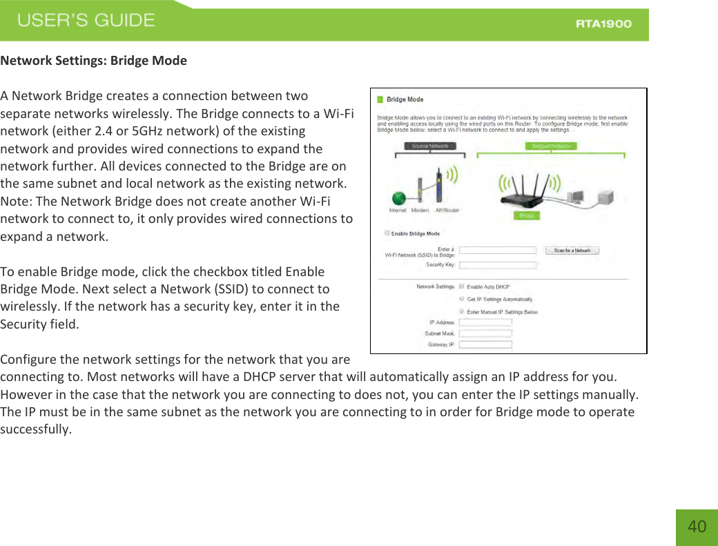    40 Network Settings: Bridge Mode  A Network Bridge creates a connection between two separate networks wirelessly. The Bridge connects to a Wi-Fi network (either 2.4 or 5GHz network) of the existing network and provides wired connections to expand the network further. All devices connected to the Bridge are on the same subnet and local network as the existing network. Note: The Network Bridge does not create another Wi-Fi network to connect to, it only provides wired connections to expand a network.   To enable Bridge mode, click the checkbox titled Enable Bridge Mode. Next select a Network (SSID) to connect to wirelessly. If the network has a security key, enter it in the Security field.  Configure the network settings for the network that you are connecting to. Most networks will have a DHCP server that will automatically assign an IP address for you. However in the case that the network you are connecting to does not, you can enter the IP settings manually. The IP must be in the same subnet as the network you are connecting to in order for Bridge mode to operate successfully. 