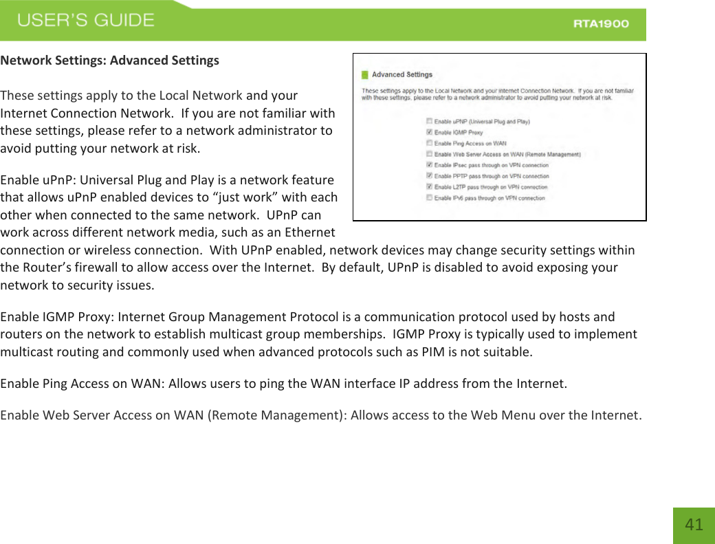    41 Network Settings: Advanced Settings  These settings apply to the Local Network and your Internet Connection Network.  If you are not familiar with these settings, please refer to a network administrator to avoid putting your network at risk.   Enable uPnP: Universal Plug and Play is a network feature that allows uPnP enabled devices to “just work” with each other when connected to the same network.  UPnP can work across different network media, such as an Ethernet connection or wireless connection.  With UPnP enabled, network devices may change security settings within the Router’s firewall to allow access over the Internet.  By default, UPnP is disabled to avoid exposing your network to security issues. Enable IGMP Proxy: Internet Group Management Protocol is a communication protocol used by hosts and routers on the network to establish multicast group memberships.  IGMP Proxy is typically used to implement multicast routing and commonly used when advanced protocols such as PIM is not suitable. Enable Ping Access on WAN: Allows users to ping the WAN interface IP address from the Internet. Enable Web Server Access on WAN (Remote Management): Allows access to the Web Menu over the Internet.  