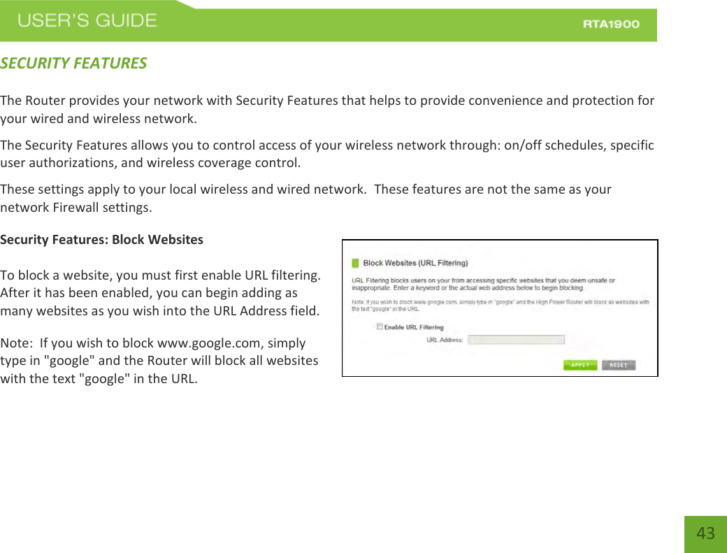    43 SECURITY FEATURES  The Router provides your network with Security Features that helps to provide convenience and protection for your wired and wireless network. The Security Features allows you to control access of your wireless network through: on/off schedules, specific user authorizations, and wireless coverage control. These settings apply to your local wireless and wired network.  These features are not the same as your network Firewall settings.     Security Features: Block Websites  To block a website, you must first enable URL filtering.  After it has been enabled, you can begin adding as many websites as you wish into the URL Address field. Note:  If you wish to block www.google.com, simply type in &quot;google&quot; and the Router will block all websites with the text &quot;google&quot; in the URL. 