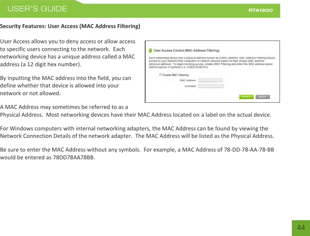    44 Security Features: User Access (MAC Address Filtering)  User Access allows you to deny access or allow access to specific users connecting to the network.  Each networking device has a unique address called a MAC address (a 12 digit hex number). By inputting the MAC address into the field, you can define whether that device is allowed into your network or not allowed. A MAC Address may sometimes be referred to as a Physical Address.  Most networking devices have their MAC Address located on a label on the actual device. For Windows computers with internal networking adapters, the MAC Address can be found by viewing the Network Connection Details of the network adapter.  The MAC Address will be listed as the Physical Address.   Be sure to enter the MAC Address without any symbols.  For example, a MAC Address of 78-DD-78-AA-78-BB  would be entered as 78DD78AA78BB. 