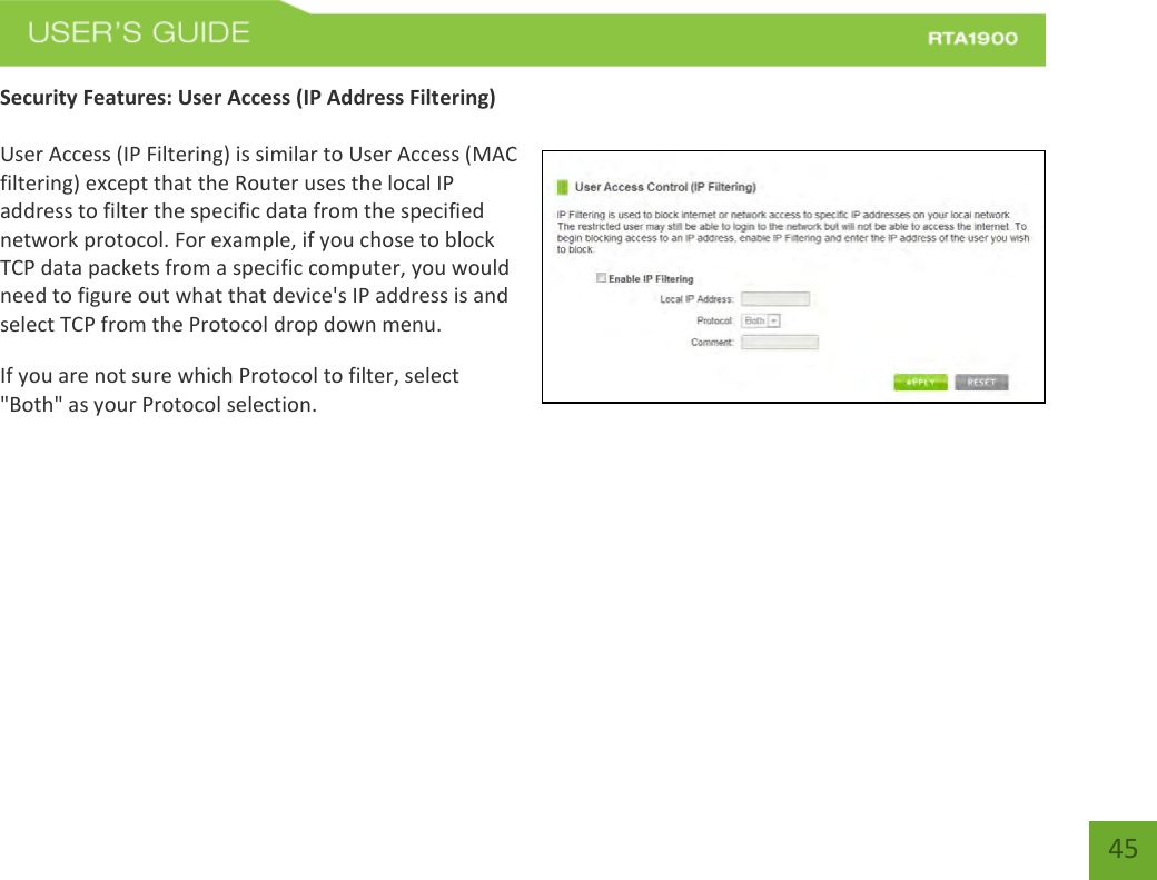    45 Security Features: User Access (IP Address Filtering)  User Access (IP Filtering) is similar to User Access (MAC filtering) except that the Router uses the local IP address to filter the specific data from the specified network protocol. For example, if you chose to block TCP data packets from a specific computer, you would need to figure out what that device&apos;s IP address is and select TCP from the Protocol drop down menu. If you are not sure which Protocol to filter, select &quot;Both&quot; as your Protocol selection. 