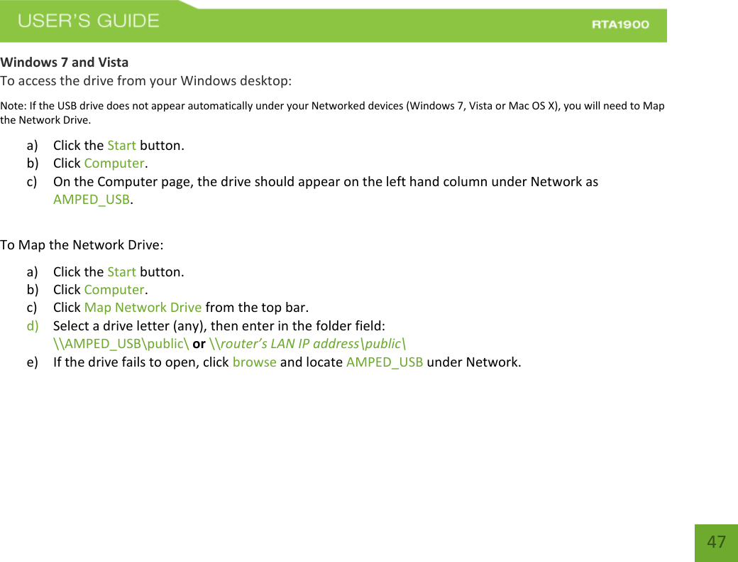    47 Windows 7 and Vista To access the drive from your Windows desktop: Note: If the USB drive does not appear automatically under your Networked devices (Windows 7, Vista or Mac OS X), you will need to Map the Network Drive. a) Click the Start button. b) Click Computer. c) On the Computer page, the drive should appear on the left hand column under Network as AMPED_USB.  To Map the Network Drive:  a) Click the Start button. b) Click Computer. c) Click Map Network Drive from the top bar.   d) Select a drive letter (any), then enter in the folder field:  \\AMPED_USB\public\ or \\router’s LAN IP address\public\ e) If the drive fails to open, click browse and locate AMPED_USB under Network.   