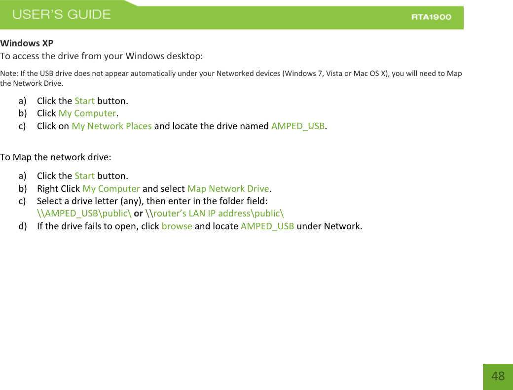    48 Windows XP To access the drive from your Windows desktop: Note: If the USB drive does not appear automatically under your Networked devices (Windows 7, Vista or Mac OS X), you will need to Map the Network Drive. a) Click the Start button. b) Click My Computer. c) Click on My Network Places and locate the drive named AMPED_USB.  To Map the network drive: a) Click the Start button. b) Right Click My Computer and select Map Network Drive. c) Select a drive letter (any), then enter in the folder field:  \\AMPED_USB\public\ or \\router’s LAN IP address\public\ d) If the drive fails to open, click browse and locate AMPED_USB under Network.    