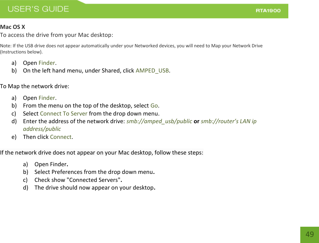    49 Mac OS X To access the drive from your Mac desktop: Note: If the USB drive does not appear automatically under your Networked devices, you will need to Map your Network Drive (Instructions below). a) Open Finder. b) On the left hand menu, under Shared, click AMPED_USB. To Map the network drive:  a) Open Finder. b) From the menu on the top of the desktop, select Go. c) Select Connect To Server from the drop down menu. d) Enter the address of the network drive: smb://amped_usb/public or smb://router’s LAN ip address/public e) Then click Connect.  If the network drive does not appear on your Mac desktop, follow these steps: a) Open Finder. b) Select Preferences from the drop down menu. c) Check show &quot;Connected Servers&quot;. d) The drive should now appear on your desktop. 