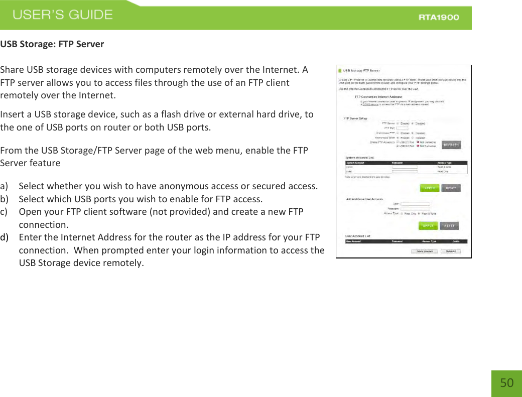    50 USB Storage: FTP Server  Share USB storage devices with computers remotely over the Internet. A FTP server allows you to access files through the use of an FTP client remotely over the Internet. Insert a USB storage device, such as a flash drive or external hard drive, to the one of USB ports on router or both USB ports. From the USB Storage/FTP Server page of the web menu, enable the FTP Server feature a) Select whether you wish to have anonymous access or secured access. b) Select which USB ports you wish to enable for FTP access. c) Open your FTP client software (not provided) and create a new FTP connection.   d) Enter the Internet Address for the router as the IP address for your FTP connection.  When prompted enter your login information to access the USB Storage device remotely.     