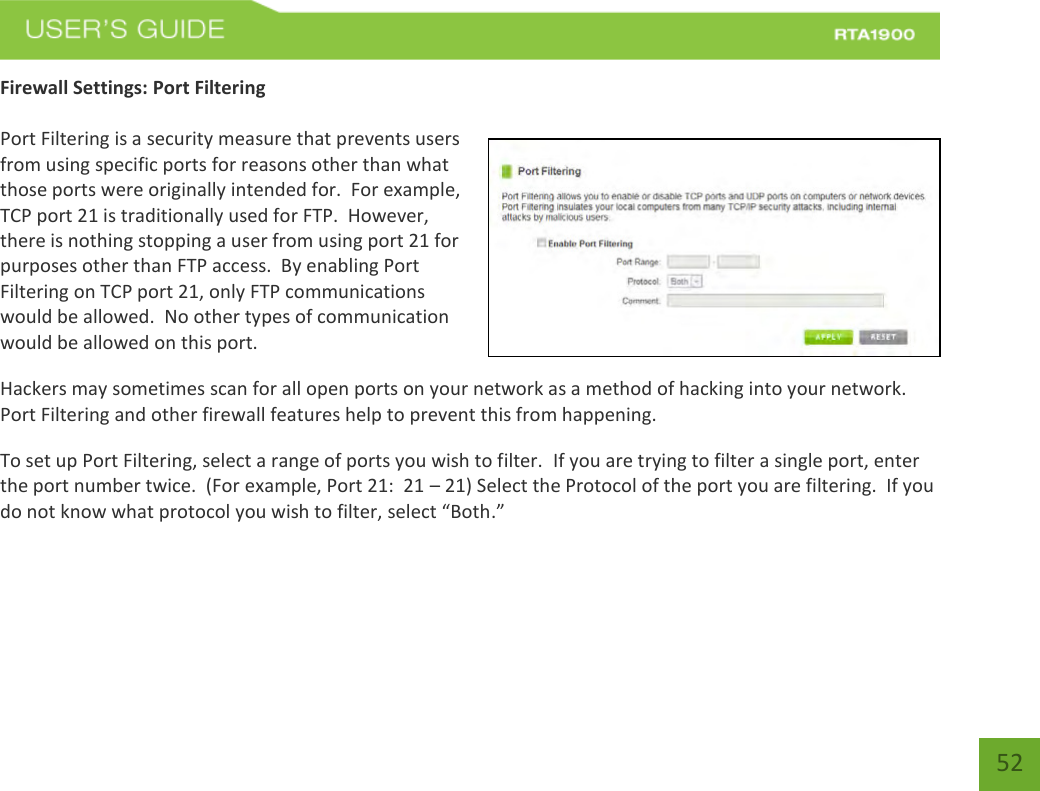    52 Firewall Settings: Port Filtering  Port Filtering is a security measure that prevents users from using specific ports for reasons other than what those ports were originally intended for.  For example, TCP port 21 is traditionally used for FTP.  However, there is nothing stopping a user from using port 21 for purposes other than FTP access.  By enabling Port Filtering on TCP port 21, only FTP communications would be allowed.  No other types of communication would be allowed on this port. Hackers may sometimes scan for all open ports on your network as a method of hacking into your network.  Port Filtering and other firewall features help to prevent this from happening. To set up Port Filtering, select a range of ports you wish to filter.  If you are trying to filter a single port, enter the port number twice.  (For example, Port 21:  21 – 21) Select the Protocol of the port you are filtering.  If you do not know what protocol you wish to filter, select “Both.” 