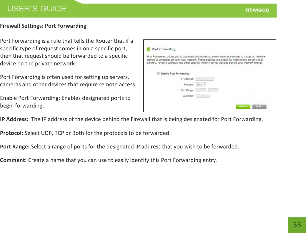    53 Firewall Settings: Port Forwarding  Port Forwarding is a rule that tells the Router that if a specific type of request comes in on a specific port, then that request should be forwarded to a specific device on the private network. Port Forwarding is often used for setting up servers, cameras and other devices that require remote access. Enable Port Forwarding: Enables designated ports to begin forwarding. IP Address:  The IP address of the device behind the Firewall that is being designated for Port Forwarding. Protocol: Select UDP, TCP or Both for the protocols to be forwarded. Port Range: Select a range of ports for the designated IP address that you wish to be forwarded. Comment: Create a name that you can use to easily identify this Port Forwarding entry. 