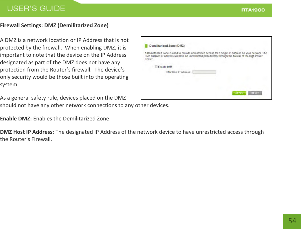    54 Firewall Settings: DMZ (Demilitarized Zone)  A DMZ is a network location or IP Address that is not protected by the firewall.  When enabling DMZ, it is important to note that the device on the IP Address designated as part of the DMZ does not have any protection from the Router’s firewall.  The device’s only security would be those built into the operating system. As a general safety rule, devices placed on the DMZ should not have any other network connections to any other devices. Enable DMZ: Enables the Demilitarized Zone. DMZ Host IP Address: The designated IP Address of the network device to have unrestricted access through the Router’s Firewall.   