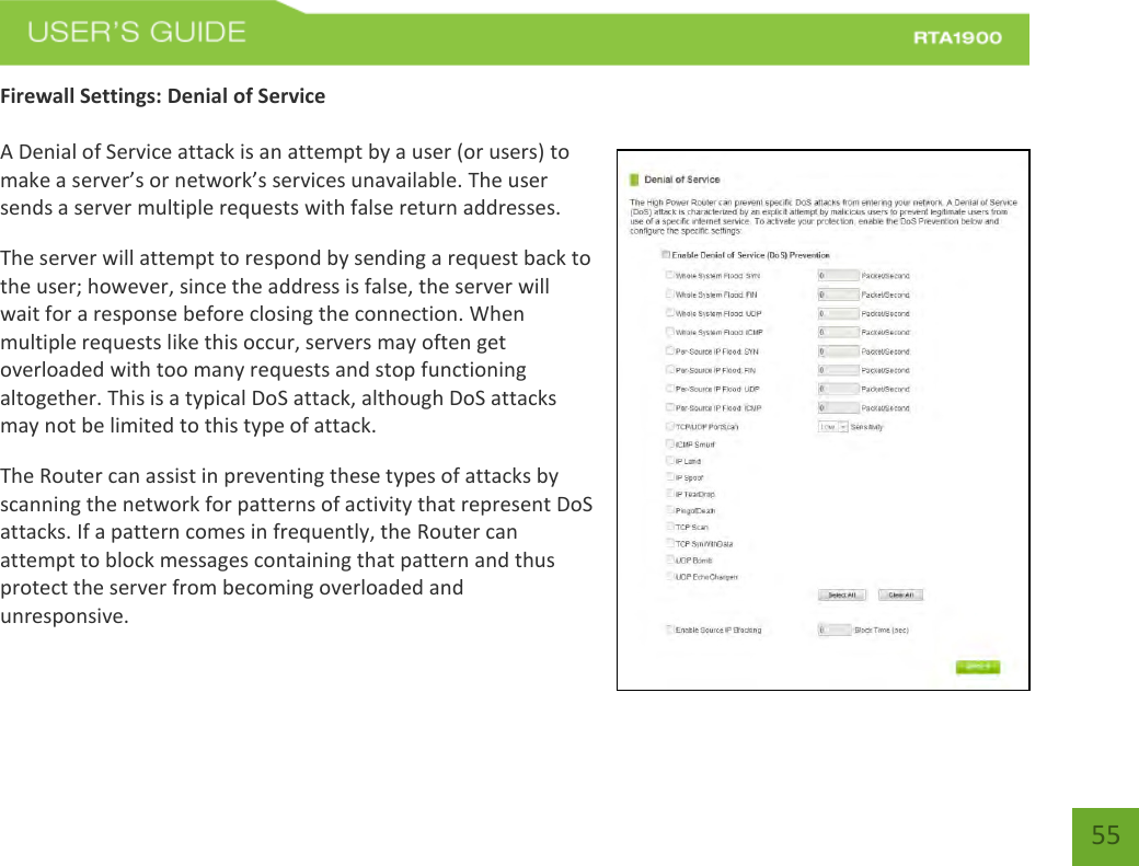    55 Firewall Settings: Denial of Service  A Denial of Service attack is an attempt by a user (or users) to make a server’s or network’s services unavailable. The user sends a server multiple requests with false return addresses. The server will attempt to respond by sending a request back to the user; however, since the address is false, the server will wait for a response before closing the connection. When multiple requests like this occur, servers may often get overloaded with too many requests and stop functioning altogether. This is a typical DoS attack, although DoS attacks may not be limited to this type of attack. The Router can assist in preventing these types of attacks by scanning the network for patterns of activity that represent DoS attacks. If a pattern comes in frequently, the Router can attempt to block messages containing that pattern and thus protect the server from becoming overloaded and unresponsive. 