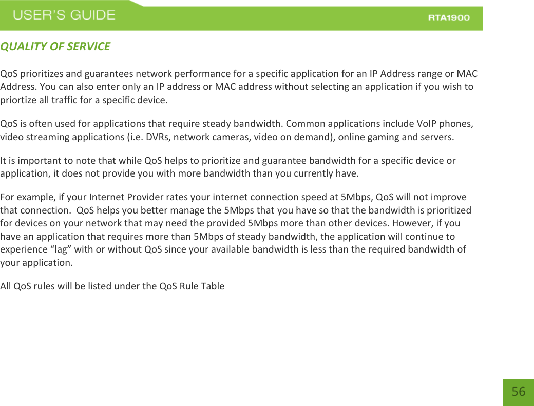    56 QUALITY OF SERVICE QoS prioritizes and guarantees network performance for a specific application for an IP Address range or MAC Address. You can also enter only an IP address or MAC address without selecting an application if you wish to priortize all traffic for a specific device.  QoS is often used for applications that require steady bandwidth. Common applications include VoIP phones, video streaming applications (i.e. DVRs, network cameras, video on demand), online gaming and servers.  It is important to note that while QoS helps to prioritize and guarantee bandwidth for a specific device or application, it does not provide you with more bandwidth than you currently have.  For example, if your Internet Provider rates your internet connection speed at 5Mbps, QoS will not improve that connection.  QoS helps you better manage the 5Mbps that you have so that the bandwidth is prioritized for devices on your network that may need the provided 5Mbps more than other devices. However, if you have an application that requires more than 5Mbps of steady bandwidth, the application will continue to experience “lag” with or without QoS since your available bandwidth is less than the required bandwidth of your application.  All QoS rules will be listed under the QoS Rule Table 