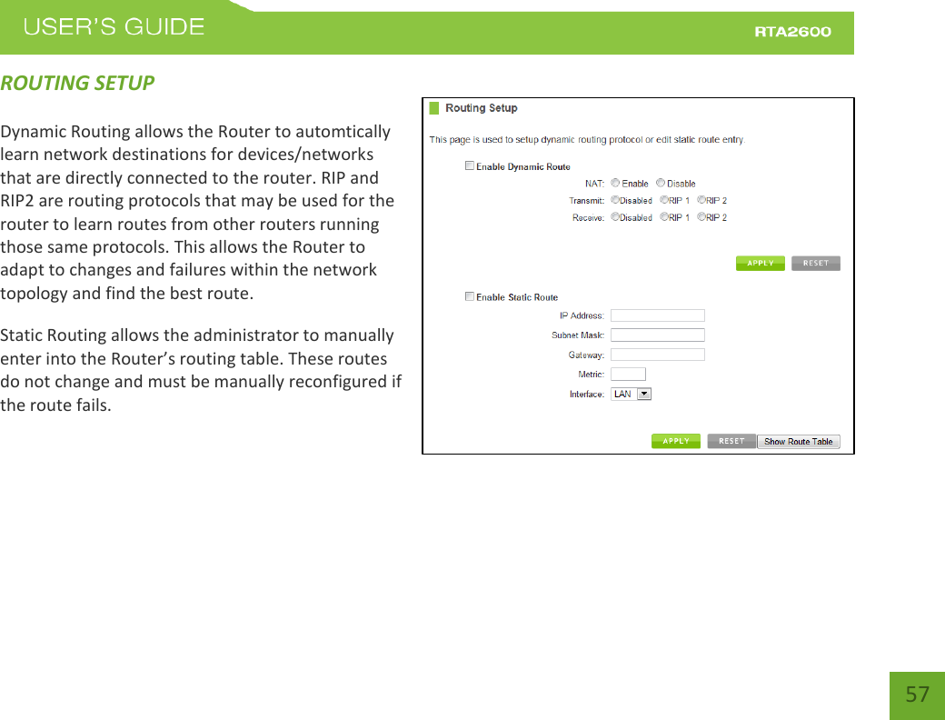    57 ROUTING SETUP Dynamic Routing allows the Router to automtically learn network destinations for devices/networks that are directly connected to the router. RIP and RIP2 are routing protocols that may be used for the router to learn routes from other routers running those same protocols. This allows the Router to adapt to changes and failures within the network topology and find the best route. Static Routing allows the administrator to manually enter into the Router’s routing table. These routes do not change and must be manually reconfigured if the route fails.