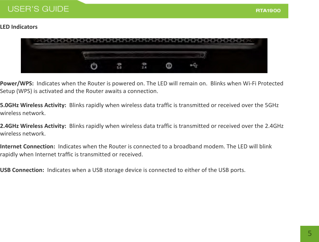    5 LED Indicators   Power/WPS:  Indicates when the Router is powered on. The LED will remain on.  Blinks when Wi-Fi Protected Setup (WPS) is activated and the Router awaits a connection. 5.0GHz Wireless Activity:  Blinks rapidly when wireless data traffic is transmitted or received over the 5GHz wireless network. 2.4GHz Wireless Activity:  Blinks rapidly when wireless data traffic is transmitted or received over the 2.4GHz wireless network. Internet Connection:  Indicates when the Router is connected to a broadband modem. The LED will blink rapidly when Internet traffic is transmitted or received.  USB Connection:  Indicates when a USB storage device is connected to either of the USB ports.  