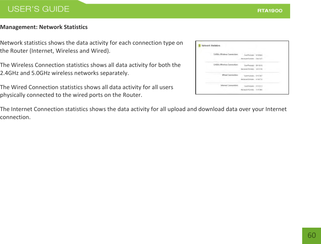    60 Management: Network Statistics  Network statistics shows the data activity for each connection type on the Router (Internet, Wireless and Wired). The Wireless Connection statistics shows all data activity for both the 2.4GHz and 5.0GHz wireless networks separately. The Wired Connection statistics shows all data activity for all users physically connected to the wired ports on the Router. The Internet Connection statistics shows the data activity for all upload and download data over your Internet connection.  