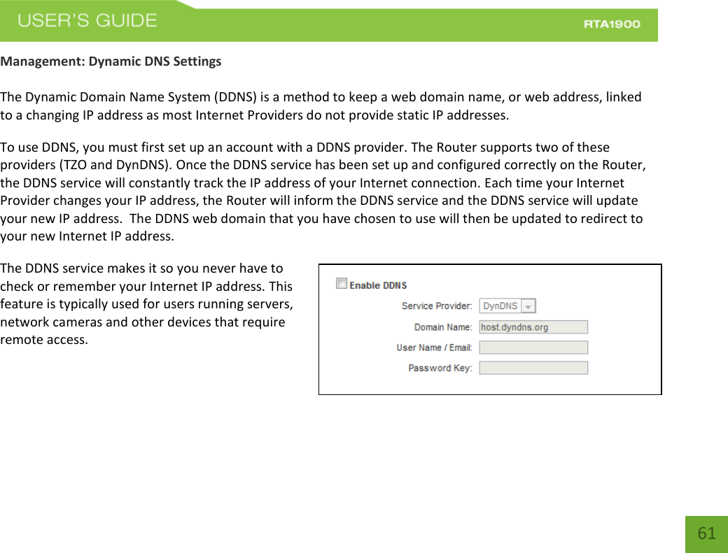    61 Management: Dynamic DNS Settings  The Dynamic Domain Name System (DDNS) is a method to keep a web domain name, or web address, linked to a changing IP address as most Internet Providers do not provide static IP addresses. To use DDNS, you must first set up an account with a DDNS provider. The Router supports two of these providers (TZO and DynDNS). Once the DDNS service has been set up and configured correctly on the Router, the DDNS service will constantly track the IP address of your Internet connection. Each time your Internet Provider changes your IP address, the Router will inform the DDNS service and the DDNS service will update your new IP address.  The DDNS web domain that you have chosen to use will then be updated to redirect to your new Internet IP address. The DDNS service makes it so you never have to check or remember your Internet IP address. This feature is typically used for users running servers, network cameras and other devices that require remote access. 