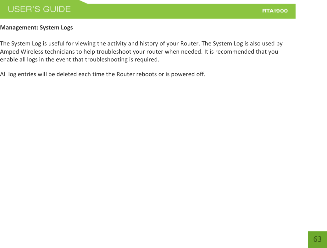    63 Management: System Logs  The System Log is useful for viewing the activity and history of your Router. The System Log is also used by Amped Wireless technicians to help troubleshoot your router when needed. It is recommended that you enable all logs in the event that troubleshooting is required. All log entries will be deleted each time the Router reboots or is powered off. 