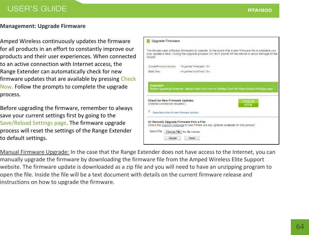    64 Management: Upgrade Firmware  Amped Wireless continuously updates the firmware for all products in an effort to constantly improve our products and their user experiences. When connected to an active connection with Internet access, the Range Extender can automatically check for new firmware updates that are available by pressing Check Now. Follow the prompts to complete the upgrade process. Before upgrading the firmware, remember to always save your current settings first by going to the Save/Reload Settings page. The firmware upgrade process will reset the settings of the Range Extender to default settings. Manual Firmware Upgrade: In the case that the Range Extender does not have access to the Internet, you can manually upgrade the firmware by downloading the firmware file from the Amped Wireless Elite Support website. The firmware update is downloaded as a zip file and you will need to have an unzipping program to open the file. Inside the file will be a text document with details on the current firmware release and instructions on how to upgrade the firmware. 