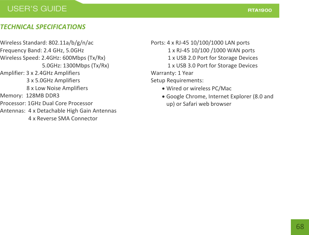    68 TECHNICAL SPECIFICATIONS Wireless Standard: 802.11a/b/g/n/ac Frequency Band: 2.4 GHz, 5.0GHz Wireless Speed: 2.4GHz: 600Mbps (Tx/Rx)                               5.0GHz: 1300Mbps (Tx/Rx) Amplifier: 3 x 2.4GHz Amplifiers     3 x 5.0GHz Amplifiers     8 x Low Noise Amplifiers Memory:  128MB DDR3 Processor: 1GHz Dual Core Processor Antennas:  4 x Detachable High Gain Antennas          4 x Reverse SMA Connector    Ports: 4 x RJ-45 10/100/1000 LAN ports  1 x RJ-45 10/100 /1000 WAN ports  1 x USB 2.0 Port for Storage Devices     1 x USB 3.0 Port for Storage Devices Warranty: 1 Year Setup Requirements:  Wired or wireless PC/Mac   Google Chrome, Internet Explorer (8.0 and up) or Safari web browser       