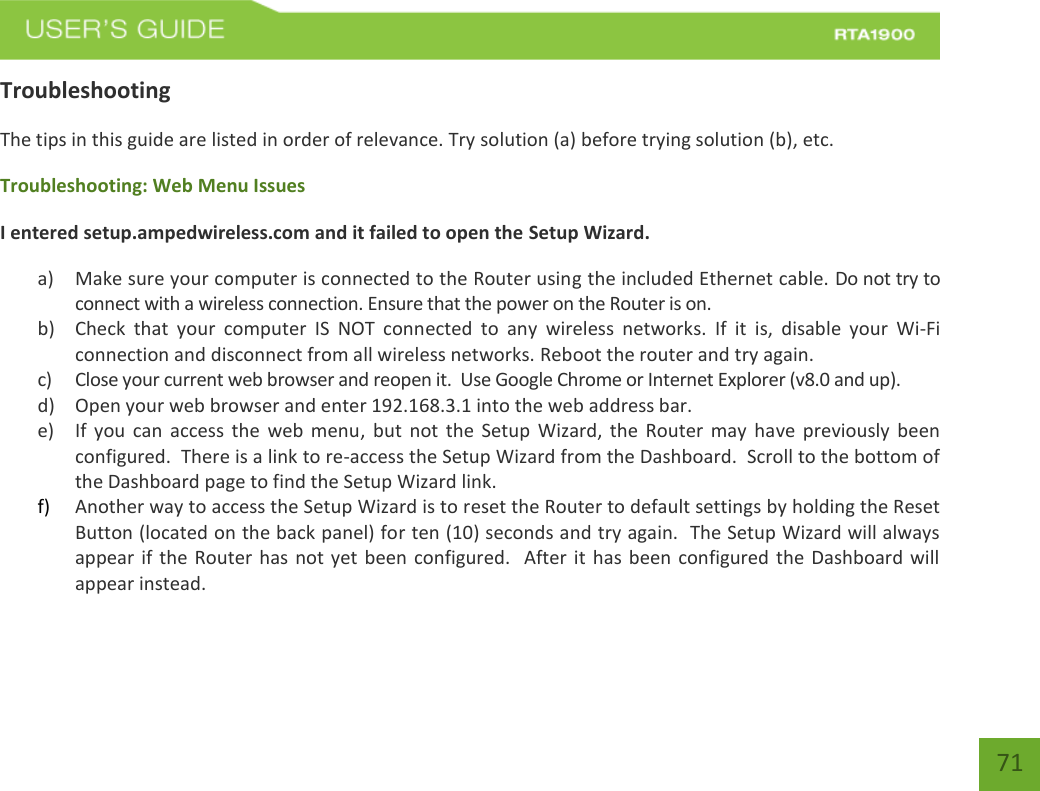    71 Troubleshooting The tips in this guide are listed in order of relevance. Try solution (a) before trying solution (b), etc. Troubleshooting: Web Menu Issues I entered setup.ampedwireless.com and it failed to open the Setup Wizard. a) Make sure your computer is connected to the Router using the included Ethernet cable. Do not try to connect with a wireless connection. Ensure that the power on the Router is on.   b) Check  that  your  computer  IS  NOT  connected  to  any  wireless  networks.  If  it  is,  disable  your  Wi-Fi connection and disconnect from all wireless networks. Reboot the router and try again. c) Close your current web browser and reopen it.  Use Google Chrome or Internet Explorer (v8.0 and up). d) Open your web browser and enter 192.168.3.1 into the web address bar. e) If  you can  access  the  web menu,  but  not  the Setup  Wizard,  the  Router may  have  previously  been configured.  There is a link to re-access the Setup Wizard from the Dashboard.  Scroll to the bottom of the Dashboard page to find the Setup Wizard link.   f) Another way to access the Setup Wizard is to reset the Router to default settings by holding the Reset Button (located on the back panel) for ten (10) seconds and try again.  The Setup Wizard will always appear if the Router has not yet been configured.   After it has been configured the Dashboard will appear instead. 